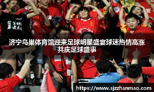 济宁鸟巢体育馆迎来足球明星盛宴球迷热情高涨共庆足球盛事